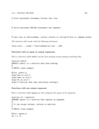 13.1. PITFALL REVIEW 391
% First executable statement follows this line
.
.
.
% Valid executable MATLAB statements and comments
.
.
.
% Last line in functionName, control reverts to calling M-file or command window
The function call is made with the following statement:
[out1,out2,...,outN] = functionName(in1,in2,...inM)
Functions with no input or output arguments
Here’s a function called noEvil.m that does nothing except printing something silly:
function noEvil
%NOEVIL noEvil is a function that does nothing
%
% ENG101 class example
%File: noEvil.m
disp(’See no evil’)
disp(’Hear no evil’)
disp(’Do no evil’)
disp(’A function that does absolutely nothing’)
Functions with one output argument
Here’s a function called square.m, that computes the square of its argument:
function a2 = square(a)
%SQUARE square is a function that squares an argument
%
% It can accept scalars, vectors or matrices
%
% ENG101 class example
%File: square.m
a2 = a.^2;
 