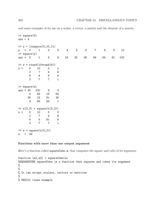 392 CHAPTER 13. MISCELLANEOUS TOPICS
and some examples of its use on a scalar, a vector, a matrix and the element of a matrix:
>> square(2)
ans = 4
>> y = linspace(0,10,11)
y = 0 1 2 3 4 5 6 7 8 9 10
>> square(y)
ans = 0 1 4 9 16 25 36 49 64 81 100
>> x = round(10*rand(4))
x = 5 10 3 2
2 7 4 8
6 4 9 6
3 7 7 1
>> square(x)
ans = 25 100 9 4
4 49 16 64
36 16 81 36
9 49 49 1
>> x(3,3) = square(x(3,3))
x = 5 10 3 2
2 7 4 8
6 4 81 6
3 7 7 1
>> z = square(x(2,2))
z = 49
Functions with more than one output argument
Here’s a function called squareCube.m, that computes the square and cube of its argument:
function [a2,a3] = squareCube(a)
%SQUARECUBE squareCube is a function that squares and cubes its argument
%
%
% It can accept scalars, vectors or matrices
%
% ENG101 class example
 