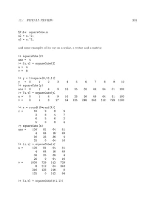13.1. PITFALL REVIEW 393
%File: squareCube.m
a2 = a.^2;
a3 = a.^3;
and some examples of its use on a scalar, a vector and a matrix:
>> squareCube(2)
ans = 4
>> [u,v] = squareCube(2)
u = 4
v = 8
>> y = linspace(0,10,11)
y = 0 1 2 3 4 5 6 7 8 9 10
>> squareCube(y)
ans = 0 1 4 9 16 25 36 49 64 81 100
>> [u,v] = squareCube(y)
u = 0 1 4 9 16 25 36 49 64 81 100
v = 0 1 8 27 64 125 216 343 512 729 1000
>> x = round(10*rand(4))
x = 10 9 8 9
2 8 4 7
6 5 6 2
5 0 8 4
>> squareCube(x)
ans = 100 81 64 81
4 64 16 49
36 25 36 4
25 0 64 16
>> [u,v] = squareCube(x)
u = 100 81 64 81
4 64 16 49
36 25 36 4
25 0 64 16
v = 1000 729 512 729
8 512 64 343
216 125 216 8
125 0 512 64
>> [a,b] = squareCube(x(2,2))
 