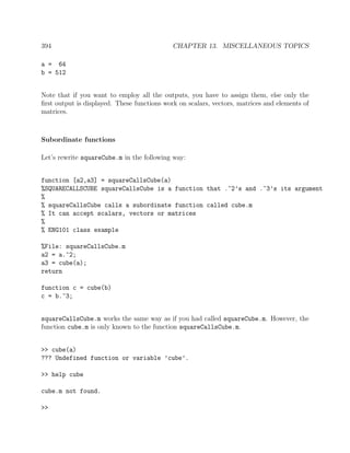 394 CHAPTER 13. MISCELLANEOUS TOPICS
a = 64
b = 512
Note that if you want to employ all the outputs, you have to assign them, else only the
ﬁrst output is displayed. These functions work on scalars, vectors, matrices and elements of
matrices.
Subordinate functions
Let’s rewrite squareCube.m in the following way:
function [a2,a3] = squareCallsCube(a)
%SQUARECALLSCUBE squareCallsCube is a function that .^2’s and .^3’s its argument
%
% squareCallsCube calls a subordinate function called cube.m
% It can accept scalars, vectors or matrices
%
% ENG101 class example
%File: squareCallsCube.m
a2 = a.^2;
a3 = cube(a);
return
function c = cube(b)
c = b.^3;
squareCallsCube.m works the same way as if you had called squareCube.m. However, the
function cube.m is only known to the function squareCallsCube.m.
>> cube(a)
??? Undefined function or variable ’cube’.
>> help cube
cube.m not found.
>>
 