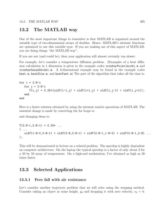 13.2. THE MATLAB WAY 395
13.2 The MATLAB way
One of the most important things to remember is that MATLAB is organized around the
variable type of two-dimensional arrays of doubles. Hence, MATLAB’s intrinsic functions
are optimized to use this variable type. If you are making use of this aspect of MATLAB,
you are doing things “the MATLAB way”.
If you are not (and could be), then your application will almost certainly run slower.
For example, let’s consider a temperature diﬀusion problem. (Examples of a heat diﬀu-
sion calculation in 1 dimension is given in the example codes ironbarPointJacobi.m and
ironbarGaussSeidel.m. A 2-dimensional example may be found in the example codes
heat.m, heatSlow.m, and heatFast.m) The part of the algorithm that takes all the time is:
for i = 2:N-1
for j = 2:N-1
T(i,j) = 0.25*(oldT(i-1,j) + oldT(i+1,j) + oldT(i,j-1) + oldT(i,j+1));
end
end
Here is a faster solution obtained by using the intrinsic matrix operations of MATLAB. The
essential change is made by converting the for loops to
and changing them to
T(2:N-1,2:N-1) = 0.25* ...
( ...
oldT(1:N-2,2:N-1) + oldT(3:N,2:N-1) + oldT(2:N-1,1:N-2) + oldT(2:N-1,3:N) ...
);
This will be demonstrated in lecture on a related problem. The speedup is highly dependent
on computer architecture. On the laptop the typical speedup is a factor of only about 2 for
a 50 by 50 array of temperature. On a high-end workstation, I’ve obtained as high as 30
times faster.
13.3 Selected Applications
13.3.1 Free fall with air resistance
Let’s consider another trajectory problem that we will solve using the stepping method.
Consider taking an object at some height, y0 and dropping it with zero velocity, v0 = 0.
 
