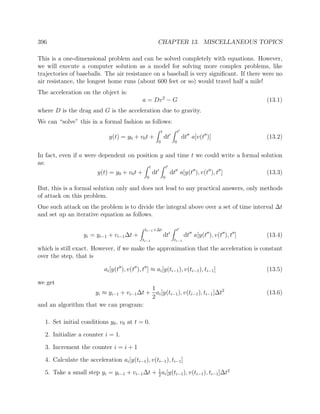 396 CHAPTER 13. MISCELLANEOUS TOPICS
This is a one-dimensional problem and can be solved completely with equations. However,
we will execute a computer solution as a model for solving more complex problems, like
trajectories of baseballs. The air resistance on a baseball is very signiﬁcant. If there were no
air resistance, the longest home runs (about 600 feet or so) would travel half a mile!
The acceleration on the object is:
a = Dv2
− G (13.1)
where D is the drag and G is the acceleration due to gravity.
We can “solve” this in a formal fashion as follows:
y(t) = y0 + v0t +
t
0
dt
t
0
dt a[v(t )] (13.2)
In fact, even if a were dependent on position y and time t we could write a formal solution
as:
y(t) = y0 + v0t +
t
0
dt
t
0
dt a[y(t ), v(t ), t ] (13.3)
But, this is a formal solution only and does not lead to any practical answers, only methods
of attack on this problem.
One such attack on the problem is to divide the integral above over a set of time interval ∆t
and set up an iterative equation as follows.
yi = yi−1 + vi−1∆t +
ti−1+∆t
ti−1
dt
t
ti−1
dt a[y(t ), v(t ), t ] (13.4)
which is still exact. However, if we make the approximation that the acceleration is constant
over the step, that is
ai[y(t ), v(t ), t ] ≈ ai[y(ti−1), v(ti−1), ti−1] (13.5)
we get
yi ≈ yi−1 + vi−1∆t +
1
2
ai[y(ti−1), v(ti−1), ti−1]∆t2
(13.6)
and an algorithm that we can program:
1. Set initial conditions y0, v0 at t = 0.
2. Initialize a counter i = 1.
3. Increment the counter i = i + 1
4. Calculate the acceleration ai[y(ti−1), v(ti−1), ti−1]
5. Take a small step yi = yi−1 + vi−1∆t + 1
2
ai[y(ti−1), v(ti−1), ti−1]∆t2
 