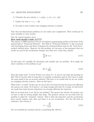 13.3. SELECTED APPLICATIONS 397
6. Calculate the new velocity vi = ai[y(ti−1), v(ti−1), ti−1]∆t
7. Update the time ti = ti−1 + ∆t
8. Go back to step 3 unless some stopping criterion is reached.
Note that two-dimensional problems are not really more complicated. There would just be
more variables to carry around.
Now the central question arises.
How small should I make ∆t?????
The answer to THIS question is the art of computer programming and lies at the heart of the
general ﬁeld of “Numerical Methods”. The ﬁeld of “Numerical Methods” is also concerned
with developing better and faster techniques for solving problems than by the “brute force”
method outlined above. However, for this problem, we can more or less guarantee that our
results are good if the acceleration changes very little over a time step, namely
da
dt
∆t a (13.7)
At this point, let’s simplify the discussion and consider just our problem. If we apply the
above condition to the problem we get
∆t
1
2Dv
(13.8)
Does this make sense? It does! If there is no drag, D = 0, and we can make ∆t anything we
like! This is because with no drag there is constant acceleration and we don’t have to make
the steps small to get an accurate solution! (We have to be careful that we do not violate
our stopping criterion, however. More on this later.)
What if the v is small? In this case we can set ∆t to be large because the drag is not aﬀecting
the motion very much. If D and/or v are large enough such that Dv is large, we had better
use small time steps because drag forces are strongly aﬀecting the trajectory.
How do we know how to set ∆t for our problem? The greater the velocity, the greater care
we have to take by setting smaller time steps. The greatest velocity we can reach with our
problem is called the “terminal” velocity. This is when the drag force and the acceleration
force exactly balance each other and there is no net acceleration. For free fall with air
resistance, this velocity is
vT =
G
D
(13.9)
For our baseball the terminal velocity is something like 129 ft/s.
 