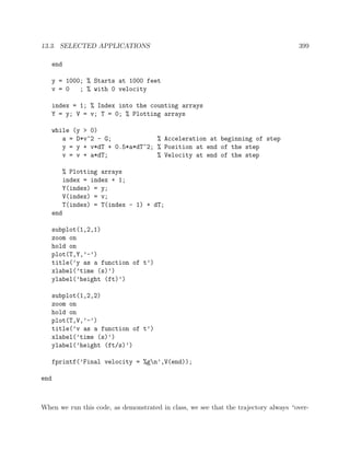 13.3. SELECTED APPLICATIONS 399
end
y = 1000; % Starts at 1000 feet
v = 0 ; % with 0 velocity
index = 1; % Index into the counting arrays
Y = y; V = v; T = 0; % Plotting arrays
while (y > 0)
a = D*v^2 - G; % Acceleration at beginning of step
y = y + v*dT + 0.5*a*dT^2; % Position at end of the step
v = v + a*dT; % Velocity at end of the step
% Plotting arrays
index = index + 1;
Y(index) = y;
V(index) = v;
T(index) = T(index - 1) + dT;
end
subplot(1,2,1)
zoom on
hold on
plot(T,Y,’-’)
title(’y as a function of t’)
xlabel(’time (s)’)
ylabel(’height (ft)’)
subplot(1,2,2)
zoom on
hold on
plot(T,V,’-’)
title(’v as a function of t’)
xlabel(’time (s)’)
ylabel(’height (ft/s)’)
fprintf(’Final velocity = %gn’,V(end));
end
When we run this code, as demonstrated in class, we see that the trajectory always “over-
 