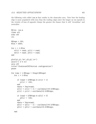 13.3. SELECTED APPLICATIONS 401
the following code called ion.m that resides in the classcodes area. Note how the leading
edge is more populated with ions than the trailing edges since the longer an ion spends in
the vicinity of ions of opposite charge the greater the chance that it will “recombine’ and
neutralize.
%File: ion.m
clear all
echo off
clc
NSteps = 100;
NIon = 2000;
for i = 1:NIon
x1(i) = rand; y1(i) = rand;
x2(i) = rand; y2(i) = rand;
end
plot(x1,y1,’b*’,x2,y2,’r*’)
axis([-1 2 0 1])
axis off
title(’fontsize{20}Initial configuration’)
pause
for time = 1:NSteps + 3*sqrt(NSteps)
for i = 1:NIon
if (rand < 2/NSteps & x1(i) < 1)
y1(i) = -100;
end
theta = 2*pi*rand;
x1(i) = x1(i) + (1 + cos(theta))*0.5/NSteps;
y1(i) = y1(i) + sin(theta)*0.5/NSteps;
if (rand < 2/NSteps & x2(i) > 0)
y2(i) = -100;
end
theta = 2*pi*rand;
x2(i) = x2(i) - (1 - cos(theta))*0.5/NSteps;
y2(i) = y2(i) + sin(theta)*0.5/NSteps;
end
 