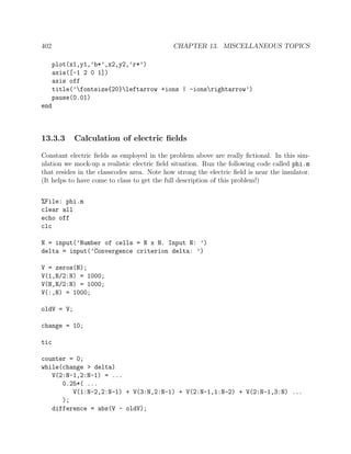 402 CHAPTER 13. MISCELLANEOUS TOPICS
plot(x1,y1,’b*’,x2,y2,’r*’)
axis([-1 2 0 1])
axis off
title(’fontsize{20}leftarrow +ions | -ionsrightarrow’)
pause(0.01)
end
13.3.3 Calculation of electric ﬁelds
Constant electric ﬁelds as employed in the problem above are really ﬁctional. In this sim-
ulation we mock-up a realistic electric ﬁeld situation. Run the following code called phi.m
that resides in the classcodes area. Note how strong the electric ﬁeld is near the insulator.
(It helps to have come to class to get the full description of this problem!)
%File: phi.m
clear all
echo off
clc
N = input(’Number of cells = N x N. Input N: ’)
delta = input(’Convergence criterion delta: ’)
V = zeros(N);
V(1,N/2:N) = 1000;
V(N,N/2:N) = 1000;
V(:,N) = 1000;
oldV = V;
change = 10;
tic
counter = 0;
while(change > delta)
V(2:N-1,2:N-1) = ...
0.25*( ...
V(1:N-2,2:N-1) + V(3:N,2:N-1) + V(2:N-1,1:N-2) + V(2:N-1,3:N) ...
);
difference = abs(V - oldV);
 