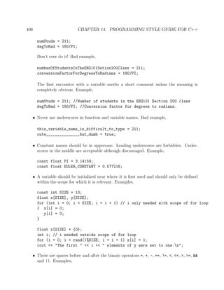 406 CHAPTER 14. PROGRAMMING STYLE GUIDE FOR C++
numStuds = 211;
degToRad = 180/PI;
Don’t over do it! Bad example,
numberOfStudentsInTheENG101Setion200Class = 211;
conversionFactorForDegreesToRadians = 180/PI;
The ﬁrst encounter with a variable merits a short comment unless the meaning is
completely obvious. Example,
numStuds = 211; //Number of students in the ENG101 Section 200 class
degToRad = 180/PI; //Conversion factor for degrees to radians.
• Never use underscores in function and variable names. Bad example,
this_variable_name_is_difficult_to_type = 211;
cute_______________but_dumb = true;
• Constant names should be in uppercase. Leading underscores are forbidden. Under-
scores in the middle are acceptable although discouraged. Example,
const float PI = 3.14159;
const float EULER_CONSTANT = 0.577216;
• A variable should be initialized near where it is ﬁrst used and should only be deﬁned
within the scope for which it is relevant. Examples,
const int SIZE = 10;
float x[SIZE], y[SIZE];
for (int i = 0; i < SIZE; i = i + 1) // i only needed with scope of for loop
{ x[i] = 0;
y[i] = 0;
}
float z[SIZE] = {0};
int i; // i needed outside scope of for loop
for (i = 0; i < rand()%SIZE; i = i + 1) z[i] = 1;
cout << "The first " << i << " elements of y were set to one.n";
• There are spaces before and after the binary operators =, +, -, ==, !=, <, <=, >, >=, &&
and ||. Examples,
 