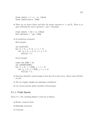 407
float result = x + y - z; //Good
float result=x+y-z; //Bad
• There are no spaces before and after the binary operators *, /, and %. There is no
space following the unary operators - and !. Examples,
float result = x*y + z; //Good
bool decision = ! go; //Bad
• No hardwired constants!
Bad example:
int a[10][10];
for (i = 0; i == 9; i = i + 1)
for (j = 0; j == 9; j = j + 1)
a[i][j] = 1;
Good example:
const int SIZE = 10;
int a[SIZE][SIZE];
for (i = 0; i < SIZE; i = i + 1)
for (j = 0; j < SIZE; j = j + 1)
a[i][j] = 1;
• Functions should be small enough so that they ﬁt on the screen. That’s about 30 lines
of code.
• The use of goto, break and continue is disallowed.
• Use of non-constant global variables is discouraged.
C++ Code layout
Every C++ ﬁle, including main() is laid out as follows:
• Header comment block
• #include statements
• Constants
 
