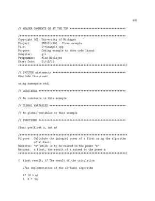409
// HEADER COMMENTS GO AT THE TOP ************************************
/********************************************************************
Copyright (C): University of Michigan
Project: ENG101/200 - Class example
File: C++example.cpp
Purpose: Coding example to show code layout
Compiler: g++
Programmer: Alex Bielajew
Start Date: 01/18/01
*********************************************************************/
// INCLUDE statements ***********************************************
#include <iostream>
using namespace std;
// CONSTANTS ********************************************************
// No constants in this example
// GLOBAL VARIABLES *************************************************
// No global variables in this example
// FUNCTIONS ********************************************************
float pow(float x, int n)
/*********************************************************************
Purpose: Calculate the integral power of a float using the algorithm
of al-Kashi
Receives: "x" which is to be raised to the power "n"
Returns: a float, the result of x raised to the power n
*********************************************************************/
{ float result; // The result of the calculation
//An implementation of the al-Kashi algorithm
if (0 > n)
{ n = -n;
 
