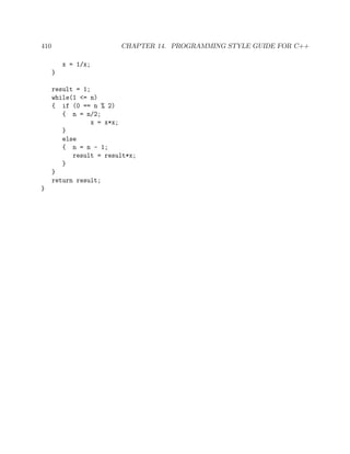 410 CHAPTER 14. PROGRAMMING STYLE GUIDE FOR C++
x = 1/x;
}
result = 1;
while(1 <= n)
{ if (0 == n % 2)
{ n = n/2;
x = x*x;
}
else
{ n = n - 1;
result = result*x;
}
}
return result;
}
 