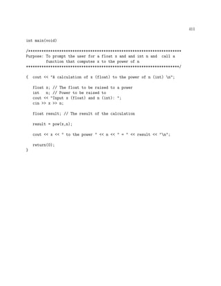 411
int main(void)
/*********************************************************************
Purpose: To prompt the user for a float x and and int n and call a
function that computes x to the power of n
*********************************************************************/
{ cout << "A calculation of x (float) to the power of n (int) n";
float x; // The float to be raised to a power
int n; // Power to be raised to
cout << "Input x (float) and n (int): ";
cin >> x >> n;
float result; // The result of the calculation
result = pow(x,n);
cout << x << " to the power " << n << " = " << result << "n";
return(0);
}
 