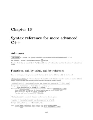 Chapter 16
Syntax reference for more advanced
C++
Addresses
The address of a variable is its location in memory—typically some number from between 0 and 232 − 1.
The address of a variable is obtained with the unary & operator.
The piece of code {int i; cout << &i << "n";} should be read as “i is declared an int. Print the address of i in hexadecimal
format.”.
Functions, call by value, call by reference
There are two important things to remember for functions: 1) the function deﬁnition and 2) the function call:
The function deﬁnition is written at the top of the C++ ﬁle outside of main or any other function. A function deﬁnition
must be given before any code that uses the function via a function call. Generic syntax:
[void|int|float|...] functionName(variable type & name list separated by ","’s){C++ code}
Examples: int function1(int a, float b){int c;...;return c;}
void function2(int& c, float& d){...;return;}
Note: Variable types and names in parameters lists of function deﬁnitions MUST BE INCLUDED.
If the return value is NOT void, the function must return the correct variable type.
If the return value IS void, the return; is OPTIONAL.
Functions can “return” at most ONE VARIABLE.
The function call is made inside of main or another function. Generic syntax:
[variable =] functionName(variable name list separated by ","’s);
Example: int a,c;float b;...;c = function1(a, b);
Note: Variable names in parameters lists of function calls MUST BE INCLUDED.
Variable types in parameters lists of function calls MUST NOT BE INCLUDED.
417
 