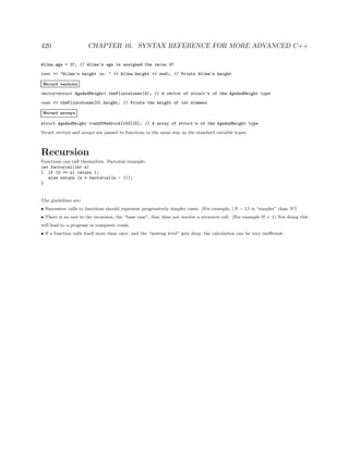 420 CHAPTER 16. SYNTAX REFERENCE FOR MORE ADVANCED C++
Wilma.age = 27; // Wilma’s age is assigned the value 27
cout << "Wilma’s height is: " << Wilma.height << endl; // Prints Wilma’s height
Struct vectors
vector<struct AgeAndHeight> theFlintstones(4); // A vector of struct’s of the AgeAndHeight type
cout << theFlintstones[0].height; // Prints the height of 1st element
Struct arrays
struct AgeAndHeight townOfBedrock[100][5]; // A array of struct’s of the AgeAndHeight type
Struct vectors and arrays are passed to functions in the same way as the standard variable types.
Recursion
Functions can call themselves. Factorial example:
int factorial(int n)
{ if (0 == n) return 1;
else return (n * factorial(n - 1));
}
The guidelines are:
• Successive calls to functions should represent progressively simpler cases. (For example, (N − 1)! is “simpler” than N!)
• There is an end to the recursion, the “base case”, that does not involve a recursive call. (For example 0! = 1) Not doing this
will lead to a program or computer crash.
• If a function calls itself more than once, and the “nesting level” gets deep, the calculation can be very ineﬃcient.
 