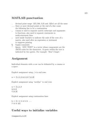 423
MATLAB punctuation
. decimal point usage: 325/100, 3.25 and .325e1 are all the same
... three or more decimal points at the end of a line cause
the following line to be a continuation
, comma is used to separate matrix subscripts and arguments
to functions, also used to separate statements in
multi-statement lines
; used inside brackets to indicate the ends of the rows of a
matrix, also used after an expression or statement
to suppress printing
% begins comments
’ Quote. ’ANY TEXT’ is a vector whose components are the
ASCII codes for the characters. A quote within the text is
indicated by two quotes. For example: ’Don”t forget.’
Assignment
Individual elements with a row can be delimited by a comma or
a space.
Explicit assignment using ;’s to end rows
a = [1,2,3;4,5,6;7,8,9]
Explicit assignment using “newline” to end rows
a = [1,2,3
4,5,6
7,8,9]
Explicit assignment using continuation lines
b = [1 2 3 4 5 6 ...
7 8 9 10]
Useful ways to initialize variables
linspace(a,b,N)
 