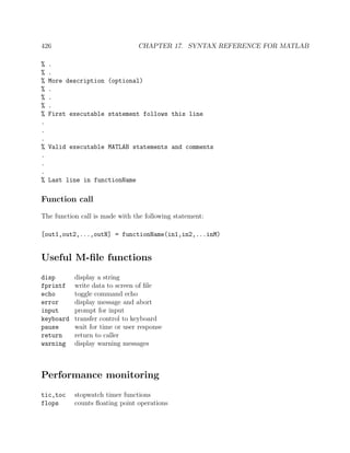 426 CHAPTER 17. SYNTAX REFERENCE FOR MATLAB
% .
% .
% More description (optional)
% .
% .
% .
% First executable statement follows this line
.
.
.
% Valid executable MATLAB statements and comments
.
.
.
% Last line in functionName
Function call
The function call is made with the following statement:
[out1,out2,...,outN] = functionName(in1,in2,...inM)
Useful M-ﬁle functions
disp display a string
fprintf write data to screen of ﬁle
echo toggle command echo
error display message and abort
input prompt for input
keyboard transfer control to keyboard
pause wait for time or user response
return return to caller
warning display warning messages
Performance monitoring
tic,toc stopwatch timer functions
flops counts ﬂoating point operations
 