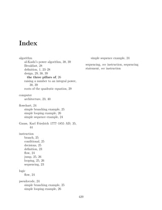 Index
algorithm
al-Kashi’s power algorithm, 38, 39
Breakfast, 28
deﬁnition, 1, 23–28
design, 29, 38, 39
the three pillars of, 26
raising a number to an integral power,
38, 39
roots of the quadratic equation, 29
computer
architecture, 23, 40
ﬂowchart, 24
simple branching example, 25
simple looping example, 26
simple sequence example, 24
Gauss, Karl Friedrich 1777–1855 AD, 35,
44
instruction
branch, 25
conditional, 25
decisions, 25
deﬁnition, 23
ﬂow, 24
jump, 25, 26
looping, 25, 26
sequencing, 23
logic
ﬂow, 24
pseudocode, 24
simple branching example, 25
simple looping example, 26
simple sequence example, 24
sequencing, see instruction, sequencing
statement, see instruction
429
 
