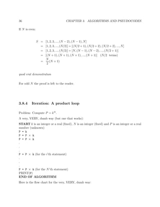 36 CHAPTER 3. ALGORITHMS AND PSEUDOCODES
If N is even:
S = [1, 2, 3, ..., (N − 2), (N − 1), N]
= [1, 2, 3, ..., (N/2)] + [(N/2 + 1), (N/2 + 2), (N/2 + 2), ..., N]
= [1, 2, 3, ..., (N/2)] + [N, (N − 1), (N − 2), ..., (N/2 + 1)]
= [(N + 1), (N + 1), (N + 1), ..., (N + 1)] (N/2 terms)
=
N
2
(N + 1)
quod erat demonstratum
For odd N the proof is left to the reader.
3.8.4 Iteration: A product loop
Problem: Compute P = kN
.
A very, VERY, dumb way (but one that works):
START k is an integer or a real (ﬁxed), N is an integer (ﬁxed) and P is an integer or a real
number (unknown)
P = k
P = P × k
P = P × k
.
.
.
P = P × k (for the i’th statement)
.
.
.
P = P × k (for the N’th statement)
PRINT(P)
END OF ALGORITHM
Here is the ﬂow chart for the very, VERY, dumb way:
 