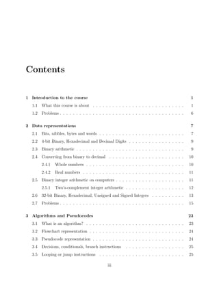 Contents
1 Introduction to the course 1
1.1 What this course is about . . . . . . . . . . . . . . . . . . . . . . . . . . . . 1
1.2 Problems . . . . . . . . . . . . . . . . . . . . . . . . . . . . . . . . . . . . . . 6
2 Data representations 7
2.1 Bits, nibbles, bytes and words . . . . . . . . . . . . . . . . . . . . . . . . . . 7
2.2 4-bit Binary, Hexadecimal and Decimal Digits . . . . . . . . . . . . . . . . . 9
2.3 Binary arithmetic . . . . . . . . . . . . . . . . . . . . . . . . . . . . . . . . . 9
2.4 Converting from binary to decimal . . . . . . . . . . . . . . . . . . . . . . . 10
2.4.1 Whole numbers . . . . . . . . . . . . . . . . . . . . . . . . . . . . . . 10
2.4.2 Real numbers . . . . . . . . . . . . . . . . . . . . . . . . . . . . . . . 11
2.5 Binary integer arithmetic on computers . . . . . . . . . . . . . . . . . . . . . 11
2.5.1 Two’s-complement integer arithmetic . . . . . . . . . . . . . . . . . . 12
2.6 32-bit Binary, Hexadecimal, Unsigned and Signed Integers . . . . . . . . . . 13
2.7 Problems . . . . . . . . . . . . . . . . . . . . . . . . . . . . . . . . . . . . . . 15
3 Algorithms and Pseudocodes 23
3.1 What is an algorithm? . . . . . . . . . . . . . . . . . . . . . . . . . . . . . . 23
3.2 Flowchart representation . . . . . . . . . . . . . . . . . . . . . . . . . . . . . 24
3.3 Pseudocode representation . . . . . . . . . . . . . . . . . . . . . . . . . . . . 24
3.4 Decisions, conditionals, branch instructions . . . . . . . . . . . . . . . . . . 25
3.5 Looping or jump instructions . . . . . . . . . . . . . . . . . . . . . . . . . . 25
iii
 