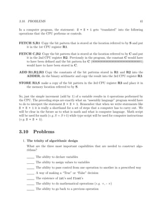 3.10. PROBLEMS 41
In a computer program, the statement: S = S + 1 gets “translated” into the following
operations that the CPU performs or controls.
FETCH S,R1 Copy the bit pattern that is stored at the location referred to by S and put
it in the 1st CPU register R1.
FETCH C,R2 Copy the bit pattern that is stored at the location referred to by C and put
it in the 2nd CPU register R2. Previously in the program, the constant C would have
to have been deﬁned and the bit pattern for C (00000000000000000000000000000001)
would have to have been stored in C.
ADD R1,R2,R3 Copy the constants of the bit patterns stored in R1 and R2 into the
ADDER, do the binary arithmetic and copy the result into the 3rd CPU register R3.
STORE R3,S make a copy of the bit pattern in the 3rd CPU register R3 and place it in
the memory location referred to by S.
So, just the simple increment (add by 1) of a variable results in 4 operations performed by
the CPU. The preceding steps are exactly what an “assembly language” program would have
to do to interpret the statement S = S + 1. Remember that when we write statements like
S = S + 1 it is really a shorthand for a set of steps that a computer has to carry out. We
will be clear in the future as to what is math and what is computer language. Math script
will be used for math (e.g. S = S+1) while type script will be used for computer instructions
(e.g. S = S + 1).
3.10 Problems
1. The trinity of algorithmic design
What are the three most important capabilities that are needed to construct algo-
rithms?
The ability to declare variables
The ability to assign values to variables
The ability to pass control from one operation to another in a prescribed way
A way of making a “True” or “False” decision
The existence of int’s and float’s
The ability to do mathematical operations (e.g. +, - ×)
The ability to go back to a previous operation
 