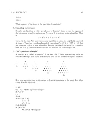 3.10. PROBLEMS 43
(c) 54
(d) 81
What property of the input is the algorithm determining?
6. Summing the squares
Describe an algorithm in either pseudocode or ﬂowchart form, to sum the squares of
the integers up to and including some N, where N is an input to the algorithm. That
is,
S = 12
+ 22
+ 32
+ · · · + N2
where S is the sum. You must express your algorithm in terms of a loop that is traversed
N times. (There is a closed mathematical expression S = N(N + 1)(2N + 1)/6 that
you must not exploit in your algorithm. Pretend the closed mathematical expression
does not exist.) Make sure to declare and initialize all the variables you use.
7. Don’t you love triangles?
A number N is called “triangular” if you can take N little asterisks and make an
equilateral triangle from them. For example, here are the ﬁrst few triangular numbers:
* * * * *
* * * * * * * * * *
3 * * * * * * * * * * * *
6 * * * * * * * * * * * *
10 * * * * * * * * * *
15 * * * * * *
21
Here is an algorithm that is attempting to detect triangularity in the input. But it has
a bug. Fix the algorithm.
START
OUTPUT “Enter a positive integer”
INPUT N
i = 1
S = 0
WHILE (S < N)
i = i + 1
S = S + i
END WHILE
IF (S = N)
OUTPUT “Triangular”
 