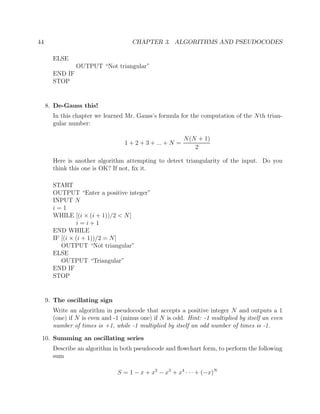 44 CHAPTER 3. ALGORITHMS AND PSEUDOCODES
ELSE
OUTPUT “Not triangular”
END IF
STOP
8. De-Gauss this!
In this chapter we learned Mr. Gauss’s formula for the computation of the Nth trian-
gular number:
1 + 2 + 3 + ... + N =
N(N + 1)
2
Here is another algorithm attempting to detect triangularity of the input. Do you
think this one is OK? If not, ﬁx it.
START
OUTPUT “Enter a positive integer”
INPUT N
i = 1
WHILE [(i × (i + 1))/2 < N]
i = i + 1
END WHILE
IF [(i × (i + 1))/2 = N]
OUTPUT “Not triangular”
ELSE
OUTPUT “Triangular”
END IF
STOP
9. The oscillating sign
Write an algorithm in pseudocode that accepts a positive integer N and outputs a 1
(one) if N is even and -1 (minus one) if N is odd. Hint: -1 multiplied by itself an even
number of times is +1, while -1 multiplied by itself an odd number of times is -1.
10. Summing an oscillating series
Describe an algorithm in both pseudocode and ﬂowchart form, to perform the following
sum
S = 1 − x + x2
− x3
+ x4
· · · + (−x)N
 