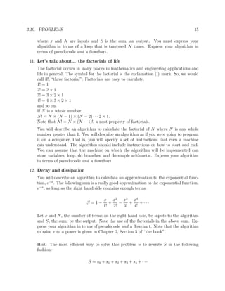 3.10. PROBLEMS 45
where x and N are inputs and S is the sum, an output. You must express your
algorithm in terms of a loop that is traversed N times. Express your algorithm in
terms of pseudocode and a ﬂowchart.
11. Let’s talk about... the factorials of life
The factorial occurs in many places in mathematics and engineering applications and
life in general. The symbol for the factorial is the exclamation (!) mark. So, we would
call 3!, “three factorial”. Factorials are easy to calculate.
1! = 1
2! = 2 × 1
3! = 3 × 2 × 1
4! = 4 × 3 × 2 × 1
and so on.
If N is a whole number,
N! = N × (N − 1) × (N − 2) · · ·2 × 1.
Note that N! = N × (N − 1)!, a neat property of factorials.
You will describe an algorithm to calculate the factorial of N where N is any whole
number greater than 1. You will describe an algorithm as if you were going to program
it on a computer, that is, you will specify a set of instructions that even a machine
can understand. The algorithm should include instructions on how to start and end.
You can assume that the machine on which the algorithm will be implemented can
store variables, loop, do branches, and do simple arithmetic. Express your algorithm
in terms of pseudocode and a ﬂowchart.
12. Decay and dissipation
You will describe an algorithm to calculate an approximation to the exponential func-
tion, e−x
. The following sum is a really good approximation to the exponential function,
e−x
, as long as the right hand side contains enough terms.
S = 1 −
x
1!
+
x2
2!
−
x3
3!
+
x4
4!
+ · · ·
Let x and N, the number of terms on the right hand side, be inputs to the algorithm
and S, the sum, be the output. Note the use of the factorials in the above sum. Ex-
press your algorithm in terms of pseudocode and a ﬂowchart. Note that the algorithm
to raise x to a power is given in Chapter 3, Section 5 of “the book”.
Hint: The most eﬃcient way to solve this problem is to rewrite S in the following
fashion:
S = s0 + s1 + s2 + s3 + s4 + · · ·
 
