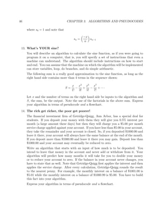46 CHAPTER 3. ALGORITHMS AND PSEUDOCODES
where s0 = 1 and note that
sn =
−x
n
sn−1
13. What’s YOUR sine?
You will describe an algorithm to calculate the sine function, as if you were going to
program it on a computer, that is, you will specify a set of instructions that even a
machine can understand. The algorithm should include instructions on how to start
and end. You can assume that the machine on which the algorithm will be implemented
can store variables, loop, do branches, and do simple arithmetic.
The following sum is a really good approximation to the sine function, as long as the
right hand side contains more than 4 terms in the sequence shown:
S =
x
1!
−
x3
3!
+
x5
5!
−
x7
7!
+ · · ·
Let x and the number of terms on the right hand side be inputs to the algorithm and
S, the sum, be the output. Note the use of the factorials in the above sum. Express
your algorithm in terms of pseudocode and a ﬂowchart.
14. The rich get richer, the poor get poorer!
The ﬁnancial investment ﬁrm of Getridge-Quigg, Ann Arbor, has a special deal for
students. If you deposit your money with them they will give you 0.5% interest per
month (a large amount these days) but then they will charge you a $5.00 per month
service charge applied against your account. If you have less than $5.00 in your account,
they take the remainder and your account is closed. So, if you deposited $1000.00 and
leave it there, your account will always have the same balance at the end of the month.
If you deposit more than $1000.00 and leave it there you may gain. Deposit less than
$1000.00 and your account may eventually be reduced to zero.
Write an algorithm that starts with an input of how much is to be deposited. You
intend to leave that money in the account and never add or withdraw from it. Your
algorithm will predict how many months it will take for you to double your money
or to reduce your account to zero. If the balance in your account never changes, you
have to state that as well. Note that Getridge-Quigg ﬁrst applies the interest and then
applies the service charge. After every calculation, Getridge-Quigg rounds the result
to the nearest penny. For example, the monthly interest on a balance of $1001.00 is
$5.01 while the monthly interest on a balance of $1000.99 is $5.00. You have to build
this fact into your algorithm.
Express your algorithm in terms of pseudocode and a ﬂowchart.
 