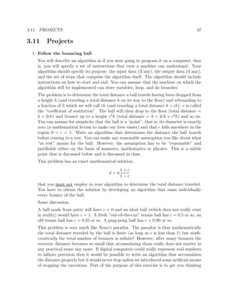 3.11. PROJECTS 47
3.11 Projects
1. Follow the bouncing ball
You will describe an algorithm as if you were going to program it on a computer, that
is, you will specify a set of instructions that even a machine can understand. Your
algorithm should specify its purpose, the input data (if any), the output data (if any),
and the set of steps that comprise the algorithm itself. The algorithm should include
instructions on how to start and end. You can assume that the machine on which the
algorithm will be implemented can store variables, loop, and do branches.
The problem is to determine the total distance a ball travels having been dropped from
a height h (and traveling a total distance h on its way to the ﬂoor) and rebounding to
a fraction of h which we will call ch (and traveling a total distance h + ch). c is called
the “coeﬃcient of restitution”. The ball will then drop to the ﬂoor (total distance =
h + 2ch) and bounce up to a height c2
h (total distance = h + 2ch + c2
h) and so on.
You can assume for simplicity that the ball is a “point”, that is, its diameter is exactly
zero (a mathematical ﬁction to make our lives easier) and that c falls anywhere in the
region 0 < c < 1. Write an algorithm that determines the distance the ball travels
before coming to a rest. You can make any reasonable assumption you like about what
“at rest” means for the ball. However, the assumption has to be “reasonable” and
justiﬁable either on the basis of numerics, mathematics or physics. This is a subtle
point that is discussed below and is discussed in class.
This problem has an exact mathematical solution:
d = h
1 + c
1 − c
that you must not employ in your algorithm to determine the total distance traveled.
You have to obtain the solution by developing an algorithm that sums individually
every bounce of the ball.
Some discussion:
A ball made from putty will have c = 0 and an ideal ball (which does not really exist
in reality) would have c = 1. A fresh “out-of-the-can” tennis ball has c = 0.5 or so, an
old tennis ball has c = 0.25 or so. A ping-pong ball has c = 0.90 or so.
This problem is very much like Xeno’s paradox. The paradox is that mathematically
the total distance traveled by the ball is ﬁnite (as long as c is less than 1) but math-
ematically the total number of bounces is inﬁnite! However, after many bounces the
recovery distance becomes so small that accumulating them really does not matter in
any practical sense any more. If digital computers could really represent real numbers
to inﬁnite precision then it would be possible to write an algorithm that accumulates
the distance properly but it would never stop unless we introduced some artiﬁcial means
of stopping the execution. Part of the purpose of this exercise is to get you thinking
 