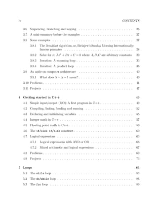 iv CONTENTS
3.6 Sequencing, branching and looping . . . . . . . . . . . . . . . . . . . . . . . 26
3.7 A mini-summary before the examples . . . . . . . . . . . . . . . . . . . . . . 27
3.8 Some examples . . . . . . . . . . . . . . . . . . . . . . . . . . . . . . . . . . 27
3.8.1 The Breakfast algorithm, or, Bielajew’s Sunday Morning Internationally-
famous pancakes . . . . . . . . . . . . . . . . . . . . . . . . . . . . . 28
3.8.2 Solve for x: Ax2
+ Bx + C = 0 where A, B, C are arbitrary constants 29
3.8.3 Iteration: A summing loop . . . . . . . . . . . . . . . . . . . . . . . . 33
3.8.4 Iteration: A product loop . . . . . . . . . . . . . . . . . . . . . . . . 36
3.9 An aside on computer architecture . . . . . . . . . . . . . . . . . . . . . . . 40
3.9.1 What does S = S + 1 mean? . . . . . . . . . . . . . . . . . . . . . . . 40
3.10 Problems . . . . . . . . . . . . . . . . . . . . . . . . . . . . . . . . . . . . . . 41
3.11 Projects . . . . . . . . . . . . . . . . . . . . . . . . . . . . . . . . . . . . . . 47
4 Getting started in C++ 49
4.1 Simple input/output (I/O): A ﬁrst program in C++ . . . . . . . . . . . . . . 49
4.2 Compiling, linking, loading and running . . . . . . . . . . . . . . . . . . . . 52
4.3 Declaring and initializing variables . . . . . . . . . . . . . . . . . . . . . . . 55
4.4 Integer math in C++ . . . . . . . . . . . . . . . . . . . . . . . . . . . . . . . 57
4.5 Floating point math in C++ . . . . . . . . . . . . . . . . . . . . . . . . . . . 59
4.6 The if/else if/else construct . . . . . . . . . . . . . . . . . . . . . . . . . 60
4.7 Logical expressions . . . . . . . . . . . . . . . . . . . . . . . . . . . . . . . . 63
4.7.1 Logical expressions with AND or OR . . . . . . . . . . . . . . . . . . 66
4.7.2 Mixed arithmetic and logical expressions . . . . . . . . . . . . . . . . 67
4.8 Problems . . . . . . . . . . . . . . . . . . . . . . . . . . . . . . . . . . . . . . 69
4.9 Projects . . . . . . . . . . . . . . . . . . . . . . . . . . . . . . . . . . . . . . 73
5 Loops 83
5.1 The while loop . . . . . . . . . . . . . . . . . . . . . . . . . . . . . . . . . . 83
5.2 The do/while loop . . . . . . . . . . . . . . . . . . . . . . . . . . . . . . . . 86
5.3 The for loop . . . . . . . . . . . . . . . . . . . . . . . . . . . . . . . . . . . 89
 