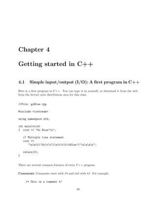 Chapter 4
Getting started in C++
4.1 Simple input/output (I/O): A ﬁrst program in C++
Here is a ﬁrst program in C++. You can type it in yourself, or download it from the web
from the lecture note distribution area for this class.
//File: goBlue.cpp
#include <iostream>
using namespace std;
int main(void)
{ cout << "Go Blue!n";
// Multiple line statement
cout <<
"nnt"GottnttttBlue!"aaar";
return(0);
}
There are several common features of every C++ program
Comments Comments start with /* and end with */. For example,
/* This is a comment */
49
 