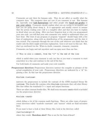 50 CHAPTER 4. GETTING STARTED IN C++
Comments are put there for humans only. They do not aﬀect or modify what the
computer does. The computer does not care if you comment or not. But humans
do, especially your Lab Instructors and other people who hand out grades or
pay your salary. Comments should explain what you are trying to accomplish and
how you are going about doing it. It is appropriate and usually correct to assume
that the person reading your code is a complete idiot and that you have to explain
in detail what you are doing. After you have forgotten how or why you programmed
your own code, you will ﬁnd your own comments very useful to understand what you
have done. The start of any program or program “segment” should begin with a few
lines of explanation, along with an identiﬁcation of the programmer and the date it
was created. Put comments through the rest of the code wherever you think that the
reader (aka the idiot) might need some explanation. Less is not more in this case. But,
don’t go overboard too far. When in doubt, comment, comment, comment.
Comments can begin and end anywhere and can span more than one line.
// This is also a comment, from the "//" to the end of the line
which is useful when your comment is only one line or you want a comment to start
somewhere in a line and continue to the end of the line.
Use both kinds of comments and make your code readable.
Preprocessor directives Preprocessor directives instruct the compiler in advance of the
actual compilation of your code. Preprocessor directives are indicated by a “#” be-
ginning a line. In this case the preprocessor directive
#include <iostream>
instructs the preprocessor to include the contents of the ANSI standard library ﬁle
iostream. This header ﬁle contains other #include statements that call other library
ﬁles that deﬁne the standards C++ input and output functions.
There are other common header ﬁles. We shall soon encounter cmath which is included
via the preprocessor directive
#include <cmath>
which deﬁnes a lot of the common math functions. There are other types of prepro-
cessor directives called “symbolic constants” and “macros” which we shall encounter
later.
If you want to have a look at these library ﬁles, look in the directory called
/usr/include/g++-3
where they reside. Boredom alert! This is not for the faint-of-heart!
 