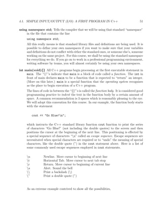 4.1. SIMPLE INPUT/OUTPUT (I/O): A FIRST PROGRAM IN C++ 51
using namespace std; Tells the compiler that we will be using that standard “namespace”
in the ﬁle that contains the line
using namespace std;
All this really means is that standard library ﬁles and deﬁnitions are being used. It is
possible to deﬁne your own namespaces if you want to make sure that your variables
and deﬁnitions do not conﬂict with either the standard ones, or someone else’s, someone
working on the same project. For this course, we shall be using the standard namespace
for everything we do. If you go on to work in a professional programming environment,
writing software by teams, you will almost certainly be using your own namespaces.
int main(void){} All C++ programs begin processing at the ﬁrst executable statement in
main. The “()”’s indicate that main is a block of code called a function. The int in
front of main declares main to be a function that is expected to “return” an integer.
(More on this later.) main is a special function that the operating system recognizes
as the place to begin execution of a C++ program.
The lines of code in between the “{}”’s is called the function body. It is considered good
programming practice to indent the text in the function body by a certain amount of
space. A common recommendation is 3 spaces which is reasonably pleasing to the eye.
We will adopt this convention for this course. In our example, the function body starts
with the statement
cout << "Go Blue!n";
which instructs the C++ standard library function cout function to print the series
of characters “Go Blue!” (not including the double quotes) to the screen and then
positions the cursor at the beginning of the next line. This positioning is eﬀected by
a special sequence of characters “n” called an escape sequence. Escape sequences are
necessitated when special characters are required or to “undo” the meaning of special
characters, like the double quote (”) in the cout statement above. Here is a list of
some commonly used escape sequences employed in cout statements.
n Newline. Move cursor to beginning of next line
t Horizontal Tab. Move cursor to next tab stop
r Return. Move cursor to beginning of current line
a Alert. Sound the bell
 Print a backslash ()
” Print a double quote (”)
As an extreme example contrived to show all the possibilities,
 