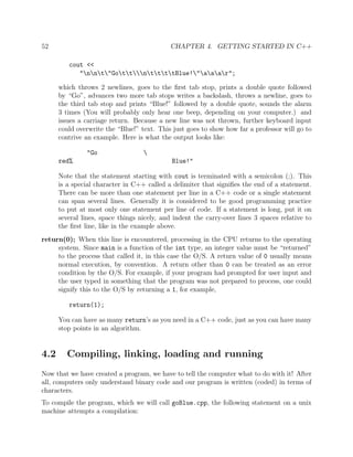 52 CHAPTER 4. GETTING STARTED IN C++
cout <<
"nnt"GottnttttBlue!"aaar";
which throws 2 newlines, goes to the ﬁrst tab stop, prints a double quote followed
by “Go”, advances two more tab stops writes a backslash, throws a newline, goes to
the third tab stop and prints “Blue!” followed by a double quote, sounds the alarm
3 times (You will probably only hear one beep, depending on your computer.) and
issues a carriage return. Because a new line was not thrown, further keyboard input
could overwrite the “Blue!” text. This just goes to show how far a professor will go to
contrive an example. Here is what the output looks like:
"Go 
red% Blue!"
Note that the statement starting with cout is terminated with a semicolon (;). This
is a special character in C++ called a delimiter that signiﬁes the end of a statement.
There can be more than one statement per line in a C++ code or a single statement
can span several lines. Generally it is considered to be good programming practice
to put at most only one statement per line of code. If a statement is long, put it on
several lines, space things nicely, and indent the carry-over lines 3 spaces relative to
the ﬁrst line, like in the example above.
return(0); When this line is encountered, processing in the CPU returns to the operating
system. Since main is a function of the int type, an integer value must be “returned”
to the process that called it, in this case the O/S. A return value of 0 usually means
normal execution, by convention. A return other than 0 can be treated as an error
condition by the O/S. For example, if your program had prompted for user input and
the user typed in something that the program was not prepared to process, one could
signify this to the O/S by returning a 1, for example,
return(1);
You can have as many return’s as you need in a C++ code, just as you can have many
stop points in an algorithm.
4.2 Compiling, linking, loading and running
Now that we have created a program, we have to tell the computer what to do with it! After
all, computers only understand binary code and our program is written (coded) in terms of
characters.
To compile the program, which we will call goBlue.cpp, the following statement on a unix
machine attempts a compilation:
 