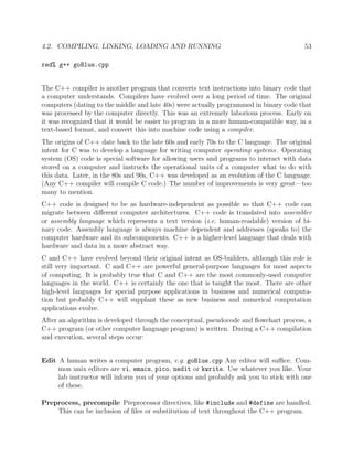 4.2. COMPILING, LINKING, LOADING AND RUNNING 53
red% g++ goBlue.cpp
The C++ compiler is another program that converts text instructions into binary code that
a computer understands. Compilers have evolved over a long period of time. The original
computers (dating to the middle and late 40s) were actually programmed in binary code that
was processed by the computer directly. This was an extremely laborious process. Early on
it was recognized that it would be easier to program in a more human-compatible way, in a
text-based format, and convert this into machine code using a compiler.
The origins of C++ date back to the late 60s and early 70s to the C language. The original
intent for C was to develop a language for writing computer operating systems. Operating
system (OS) code is special software for allowing users and programs to interact with data
stored on a computer and instructs the operational units of a computer what to do with
this data. Later, in the 80s and 90s, C++ was developed as an evolution of the C language.
(Any C++ compiler will compile C code.) The number of improvements is very great—too
many to mention.
C++ code is designed to be as hardware-independent as possible so that C++ code can
migrate between diﬀerent computer architectures. C++ code is translated into assembler
or assembly language which represents a text version (i.e. human-readable) version of bi-
nary code. Assembly language is always machine dependent and addresses (speaks to) the
computer hardware and its subcomponents. C++ is a higher-level language that deals with
hardware and data in a more abstract way.
C and C++ have evolved beyond their original intent as OS-builders, although this role is
still very important. C and C++ are powerful general-purpose languages for most aspects
of computing. It is probably true that C and C++ are the most commonly-used computer
languages in the world. C++ is certainly the one that is taught the most. There are other
high-level languages for special purpose applications in business and numerical computa-
tion but probably C++ will supplant these as new business and numerical computation
applications evolve.
After an algorithm is developed through the conceptual, pseudocode and ﬂowchart process, a
C++ program (or other computer language program) is written. During a C++ compilation
and execution, several steps occur:
Edit A human writes a computer program, e.g. goBlue.cpp Any editor will suﬃce. Com-
mon unix editors are vi, emacs, pico, nedit or kwrite. Use whatever you like. Your
lab instructor will inform you of your options and probably ask you to stick with one
of these.
Preprocess, precompile Preprocessor directives, like #include and #define are handled.
This can be inclusion of ﬁles or substitution of text throughout the C++ program.
 