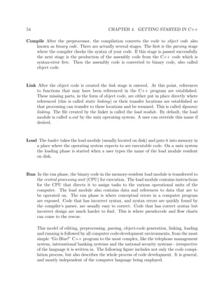 54 CHAPTER 4. GETTING STARTED IN C++
Compile After the preprocessor, the compilation converts the code to object code also
known as binary code. There are actually several stages. The ﬁrst is the parsing stage
where the compiler checks the syntax of your code. If this stage is passed successfully
the next stage is the production of the assembly code from the C++ code which is
syntax-error free. Then the assembly code is converted to binary code, also called
object code.
Link After the object code is created the link stage is entered. At this point, references
to functions that may have been referenced in the C++ program are established.
These missing parts, in the form of object code, are either put in place directly where
referenced (this is called static linking) or their transfer locations are established so
that processing can transfer to these locations and be resumed. This is called dynamic
linking. The ﬁle created by the linker is called the load module. By default, the load
module is called a.out by the unix operating system. A user can override this name if
desired.
Load The loader takes the load module (usually located on disk) and puts it into memory in
a place where the operating system expects to see executable code. On a unix system
the loading phase is started when a user types the name of the load module resident
on disk.
Run In the run phase, the binary code in the memory-resident load module is transferred to
the central processing unit (CPU) for execution. The load module contains instructions
for the CPU that directs it to assign tasks to the various operational units of the
computer. The load module also contains data and references to data that are to
be operated on. The run phase is where conceptual errors in a computer program
are exposed. Code that has incorrect syntax, and syntax errors are quickly found by
the compiler’s parser, are usually easy to correct. Code that has correct syntax but
incorrect design are much harder to ﬁnd. This is where pseudocode and ﬂow charts
can come to the rescue.
This model of editing, preprocessing, parsing, object-code generation, linking, loading
and running is followed by all computer code-development environments, from the most
simple “Go Blue!” C++ program to the most complex, like the telephone management
system, international banking systems and the national security systems—irrespective
of the language it is written in. The following ﬁgure includes not only the code compi-
lation process, but also describes the whole process of code development. It is general,
and mostly independent of the computer language being employed.
 