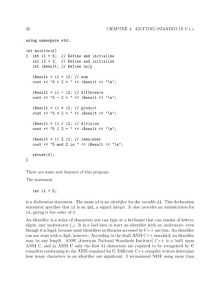 56 CHAPTER 4. GETTING STARTED IN C++
using namespace std;
int main(void)
{ int i1 = 5; // Define and initialize
int i2 = 2; // Define and initialize
int iResult; // Define only
iResult = i1 + i2; // sum
cout << "5 + 2 = " << iResult << "n";
iResult = i1 - i2; // difference
cout << "5 - 2 = " << iResult << "n";
iResult = i1 * i2; // product
cout << "5 * 2 = " << iResult << "n";
iResult = i1 / i2; // division
cout << "5 / 2 = " << iResult << "n";
iResult = i1 % i2; // remainder
cout << "5 mod 2 is " << iResult << "n";
return(0);
}
There are some new features of this program.
The statement
int i1 = 5;
is a declaration statement. The name i1 is an identiﬁer for the variable i1. This declaration
statement speciﬁes that i1 is an int, a signed integer. It also provides an initialization for
i1, giving it the value of 5.
An identiﬁer is a series of characters you can type at a keyboard that can consist of letters,
digits, and underscores ( ). It is a bad idea to start an identiﬁer with an underscore, even
though it is legal, because most identiﬁers in libraries accessed by C++ use this. An identiﬁer
can not start with a digit, however. According to the draft ANSI C++ standard, an identiﬁer
may be any length. ANSI [American National Standards Institute] C++ is a built upon
ANSI C, and in ANSI C only the ﬁrst 31 characters are required to be recognized by C
compilers conforming to the ANSI standard for C. Diﬀerent C++ compiler writers determine
how many characters in an identiﬁer are signiﬁcant. I recommend NOT using more than
 