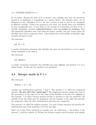 4.4. INTEGER MATH IN C++ 57
31, for safety. Beyond the limit of 31 or greater, your compiler may treat the characters
beyond it as signiﬁcant or insigniﬁcant (i.e. ignores them). For absolute safety, use 31
characters or less. Identiﬁers in C++ are case sensitive so that i1 and I1 are recognized
as diﬀerent variables. Unless your program is very short, you should name your identiﬁers
in some recognizable way—it cuts down on the amount of commenting you have to do. I
also like “humpback” notation, numberOfStudents, rather than number_of_students. Note
that humpback identiﬁers start with lowercase letters (usually) and new words within the
identiﬁer start with an uppercase letter. I ﬁnd underscores in the middle of identiﬁers ugly,
wasteful and hard to type.
The statement
int i2 = 2;
is another declaration statement that identiﬁes the name i2 and declares it to be a signed
integer initialized to the value 2.
The statement
int iResult;
is another declaration statement that identiﬁes the name iResult and declares it to be a
signed integer. In this case the variable is not initialized.
4.4 Integer math in C++
The statement
iResult = i1 + i2;
contains two mathematical operators, = and +. The operator = is called the assignment
operator. Do not call it the “equal sign”! The assignment operator assigns the result of
the operation(s) to the right of it to the value of the identiﬁer to the left of it, iResult in
this example. = is called a binary operator because it operates on only two quantities, the
variable to the left which gets the assignment and the quantity to the right that provides
the assignment (after the other mathematical operations are completed).
The operator + is called the addition operator. It is also a binary operator and provides the
mathematical sum of the quantities to its left and right.
There are 4 other binary operators to consider now, the subtraction, -, the product, *, the
division, /, and the modulus, %. Of these the division requires special mention with regards
 