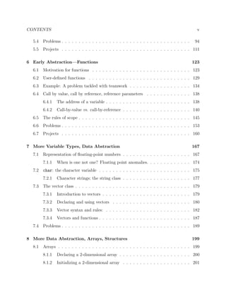 CONTENTS v
5.4 Problems . . . . . . . . . . . . . . . . . . . . . . . . . . . . . . . . . . . . . . 94
5.5 Projects . . . . . . . . . . . . . . . . . . . . . . . . . . . . . . . . . . . . . . 111
6 Early Abstraction—Functions 123
6.1 Motivation for functions . . . . . . . . . . . . . . . . . . . . . . . . . . . . . 123
6.2 User-deﬁned functions . . . . . . . . . . . . . . . . . . . . . . . . . . . . . . 129
6.3 Example: A problem tackled with teamwork . . . . . . . . . . . . . . . . . . 134
6.4 Call by value, call by reference, reference parameters . . . . . . . . . . . . . 138
6.4.1 The address of a variable . . . . . . . . . . . . . . . . . . . . . . . . . 138
6.4.2 Call-by-value vs. call-by-reference . . . . . . . . . . . . . . . . . . . . 140
6.5 The rules of scope . . . . . . . . . . . . . . . . . . . . . . . . . . . . . . . . . 145
6.6 Problems . . . . . . . . . . . . . . . . . . . . . . . . . . . . . . . . . . . . . . 153
6.7 Projects . . . . . . . . . . . . . . . . . . . . . . . . . . . . . . . . . . . . . . 160
7 More Variable Types, Data Abstraction 167
7.1 Representation of ﬂoating-point numbers . . . . . . . . . . . . . . . . . . . . 167
7.1.1 When is one not one? Floating point anomalies. . . . . . . . . . . . . 174
7.2 char: the character variable . . . . . . . . . . . . . . . . . . . . . . . . . . . 175
7.2.1 Character strings; the string class . . . . . . . . . . . . . . . . . . . . 177
7.3 The vector class . . . . . . . . . . . . . . . . . . . . . . . . . . . . . . . . . . 179
7.3.1 Introduction to vectors . . . . . . . . . . . . . . . . . . . . . . . . . . 179
7.3.2 Declaring and using vectors . . . . . . . . . . . . . . . . . . . . . . . 180
7.3.3 Vector syntax and rules: . . . . . . . . . . . . . . . . . . . . . . . . . 182
7.3.4 Vectors and functions . . . . . . . . . . . . . . . . . . . . . . . . . . . 187
7.4 Problems . . . . . . . . . . . . . . . . . . . . . . . . . . . . . . . . . . . . . . 189
8 More Data Abstraction, Arrays, Structures 199
8.1 Arrays . . . . . . . . . . . . . . . . . . . . . . . . . . . . . . . . . . . . . . . 199
8.1.1 Declaring a 2-dimensional array . . . . . . . . . . . . . . . . . . . . . 200
8.1.2 Initializing a 2-dimensional array . . . . . . . . . . . . . . . . . . . . 201
 