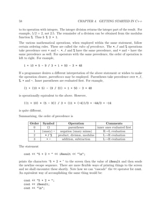 58 CHAPTER 4. GETTING STARTED IN C++
to its operation with integers. The integer division returns the integer part of the result. For
example, 5/2 = 2, not 2.5. The remainder of a division can be obtained from the modulus
function %. Thus 5 % 2 = 1.
The various mathematical operations, when employed within the same statement, follow
certain ordering rules. These are called the rules of precedence. The *, / and % operations
take precedence over + and -. *, / and % have the same precedence, and + and - have the
same precedence as well. For operators with the same precedence, the order of operation is
left to right. For example,
1 + 10 * 5 - 9 / 3 = 1 + 50 - 3 = 48
If a programmer desires a diﬀerent interpretation of the above statement or wishes to make
the operation clearer, parentheses may be employed. Parentheses take precedence over *, /,
%, + and -. Inner parentheses are evaluated ﬁrst. For example,
(1 + (10 * 5) - (9 / 3)) = 1 + 50 - 3 = 48
is operationally equivalent to the above. However,
((1 + 10) * (5 - 9)) / 3 = (11 * (-4))/3 = -44/3 = -14
is quite diﬀerent.
Summarizing, the order of precedence is
Order Symbol Operation Comments
0 () parentheses inner ones evaluated ﬁrst
1 (unary) - negation (unary minus) R→L evaluation
2 * / % product, division, modulus L→R evaluation
3 + - addition, subtraction L→R evaluation
The statement
cout << "5 + 2 = " << iResult << "n";
prints the characters “5 + 2 = ” to the screen then the value of iResult and then sends
the newline escape sequence. There are more ﬂexible ways of printing things to the screen
and we shall encounter these shortly. Note how we can “cascade” the << operator for cout.
An equivalent way of accomplishing the same thing would be:
cout << "5 + 2 = ";
cout << iResult;
cout << "n";
 