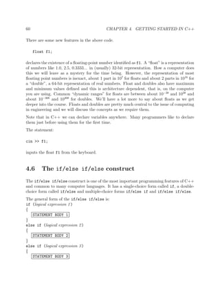 60 CHAPTER 4. GETTING STARTED IN C++
There are some new features in the above code.
float f1;
declares the existence of a ﬂoating-point number identiﬁed as f1. A “ﬂoat” is a representation
of numbers like 1.0, 2.5, 0.3333... in (usually) 32-bit representation. How a computer does
this we will leave as a mystery for the time being. However, the representation of most
ﬂoating point numbers is inexact, about 1 part in 107
for ﬂoats and about 2 parts in 1016
for
a “double”, a 64-bit representation of real numbers. Float and doubles also have maximum
and minimum values deﬁned and this is architecture dependent, that is, on the computer
you are using. Common “dynamic ranges” for ﬂoats are between about 10−38
and 1038
and
about 10−308
and 10308
for doubles. We’ll have a lot more to say about ﬂoats as we get
deeper into the course. Floats and doubles are pretty much central to the issue of computing
in engineering and we will discuss the concepts as we require them.
Note that in C++ we can declare variables anywhere. Many programmers like to declare
them just before using them for the ﬁrst time.
The statement:
cin >> f1;
inputs the ﬂoat f1 from the keyboard.
4.6 The if/else if/else construct
The if/else if/else construct is one of the most important programming features of C++
and common to many computer languages. It has a single-choice form called if, a double-
choice form called if/else and multiple-choice forms if/else if and if/else if/else.
The general form of the if/else if/else is:
if (logical expression 1)
{
STATEMENT BODY 1
}
else if (logical expression 2)
{
STATEMENT BODY 2
}
else if (logical expression 3)
{
STATEMENT BODY 3
 