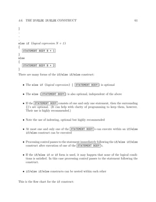 4.6. THE IF/ELSE IF/ELSE CONSTRUCT 61
}
.
.
.
else if (logical expression N + 1)
{
STATEMENT BODY N + 1
}
else
{
STATEMENT BODY N + 2
}
There are many forms of the if/else if/else construct:
• The else if (logical expression) { STATEMENT BODY } is optional
• The else { STATEMENT BODY } is also optional, independent of the above
• If the STATEMENT BODY consists of one and only one statement, then the surrounding
{}’s are optional. (It can help with clarity of programming to keep them, however.
Their use is highly recommended.)
• Note the use of indenting, optional but highly recommended
• At most one and only one of the STATEMENT BODY ’s can execute within an if/else
if/else construct can be executed
• Processing control passes to the statement immediately following the if/else if/else
construct after execution of one of the STATEMENT BODY ’s.
• If the if/else if or if form is used, it may happen that none of the logical condi-
tions is satisﬁed. In this case processing control passes to the statement following the
construct.
• if/else if/else constructs can be nested within each other
This is the ﬂow chart for the if construct:
 