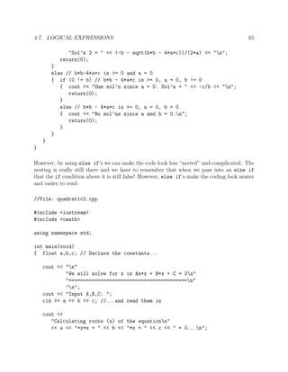4.7. LOGICAL EXPRESSIONS 65
"Sol’n 2 = " << (-b - sqrt(b*b - 4*a*c))/(2*a) << "n";
return(0);
}
else // b*b-4*a*c is >= 0 and a = 0
{ if (0 != b) // b*b - 4*a*c is >= 0, a = 0, b != 0
{ cout << "One sol’n since a = 0. Sol’n = " << -c/b << "n";
return(0);
}
else // b*b - 4*a*c is >= 0, a = 0, b = 0
{ cout << "No sol’ns since a and b = 0.n";
return(0);
}
}
}
}
However, by using else if’s we can make the code look less “nested” and complicated. The
nesting is really still there and we have to remember that when we pass into an else if
that the if condition above it is still false! However, else if’s make the coding look neater
and easier to read.
//File: quadratic2.cpp
#include <iostream>
#include <cmath>
using namespace std;
int main(void)
{ float a,b,c; // Declare the constants...
cout << "n"
"We will solve for x in Ax*x + B*x + C = 0n"
"=========================================n"
"n";
cout << "Input A,B,C: ";
cin >> a >> b >> c; //...and read them in
cout <<
"Calculating roots (x) of the equationn"
<< a << "*x*x + " << b << "*x + " << c << " = 0...n";
 