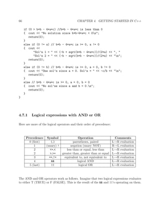 66 CHAPTER 4. GETTING STARTED IN C++
if (0 > b*b - 4*a*c) //b*b - 4*a*c is less than 0
{ cout << "No solution since b*b-4*a*c < 0n";
return(0);
}
else if (0 != a) // b*b - 4*a*c is >= 0, a != 0
{ cout <<
"Sol’n 1 = " << (-b + sqrt(b*b - 4*a*c))/(2*a) << ", "
"Sol’n 2 = " << (-b - sqrt(b*b - 4*a*c))/(2*a) << "n";
return(0);
}
else if (0 != b) // b*b - 4*a*c is >= 0, a = 0, b != 0
{ cout << "One sol’n since a = 0. Sol’n = " << -c/b << "n";
return(0);
}
else // b*b - 4*a*c is >= 0, a = 0, b = 0
{ cout << "No sol’ns since a and b = 0.n";
return(0);
}
}
4.7.1 Logical expressions with AND or OR
Here are more of the logical operators and their order of precedence:
Precedence Symbol Operation Comments
0 (ﬁrst) (,) parentheses, paired L→R evaluation
1 (unary) ! negation (unary NOT) R→L evaluation
2 <=,< less than or equal, less than L→R evaluation
2 >,>= greater than, greater than or equal L→R evaluation
3 ==,!= equivalent to, not equivalent to L→R evaluation
4 && logical AND L→R evaluation
5 (last) || logical OR L→R evaluation
The AND and OR operators work as follows. Imagine that two logical expressions evaluates
to either T (TRUE) or F (FALSE). This is the result of the && and ||’s operating on them.
 