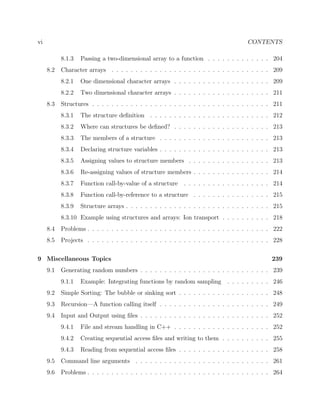 vi CONTENTS
8.1.3 Passing a two-dimensional array to a function . . . . . . . . . . . . . 204
8.2 Character arrays . . . . . . . . . . . . . . . . . . . . . . . . . . . . . . . . . 209
8.2.1 One dimensional character arrays . . . . . . . . . . . . . . . . . . . . 209
8.2.2 Two dimensional character arrays . . . . . . . . . . . . . . . . . . . . 211
8.3 Structures . . . . . . . . . . . . . . . . . . . . . . . . . . . . . . . . . . . . . 211
8.3.1 The structure deﬁnition . . . . . . . . . . . . . . . . . . . . . . . . . 212
8.3.2 Where can structures be deﬁned? . . . . . . . . . . . . . . . . . . . . 213
8.3.3 The members of a structure . . . . . . . . . . . . . . . . . . . . . . . 213
8.3.4 Declaring structure variables . . . . . . . . . . . . . . . . . . . . . . . 213
8.3.5 Assigning values to structure members . . . . . . . . . . . . . . . . . 213
8.3.6 Re-assigning values of structure members . . . . . . . . . . . . . . . . 214
8.3.7 Function call-by-value of a structure . . . . . . . . . . . . . . . . . . 214
8.3.8 Function call-by-reference to a structure . . . . . . . . . . . . . . . . 215
8.3.9 Structure arrays . . . . . . . . . . . . . . . . . . . . . . . . . . . . . . 215
8.3.10 Example using structures and arrays: Ion transport . . . . . . . . . . 218
8.4 Problems . . . . . . . . . . . . . . . . . . . . . . . . . . . . . . . . . . . . . . 222
8.5 Projects . . . . . . . . . . . . . . . . . . . . . . . . . . . . . . . . . . . . . . 228
9 Miscellaneous Topics 239
9.1 Generating random numbers . . . . . . . . . . . . . . . . . . . . . . . . . . . 239
9.1.1 Example: Integrating functions by random sampling . . . . . . . . . 246
9.2 Simple Sorting: The bubble or sinking sort . . . . . . . . . . . . . . . . . . . 248
9.3 Recursion—A function calling itself . . . . . . . . . . . . . . . . . . . . . . . 249
9.4 Input and Output using ﬁles . . . . . . . . . . . . . . . . . . . . . . . . . . . 252
9.4.1 File and stream handling in C++ . . . . . . . . . . . . . . . . . . . . 252
9.4.2 Creating sequential access ﬁles and writing to them . . . . . . . . . . 255
9.4.3 Reading from sequential access ﬁles . . . . . . . . . . . . . . . . . . . 258
9.5 Command line arguments . . . . . . . . . . . . . . . . . . . . . . . . . . . . 261
9.6 Problems . . . . . . . . . . . . . . . . . . . . . . . . . . . . . . . . . . . . . . 264
 