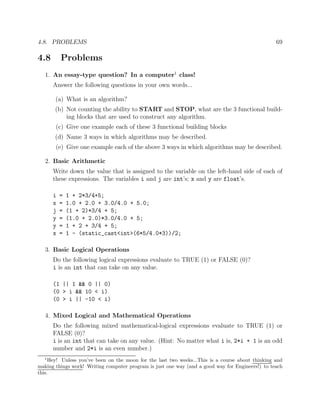 4.8. PROBLEMS 69
4.8 Problems
1. An essay-type question? In a computer1
class!
Answer the following questions in your own words...
(a) What is an algorithm?
(b) Not counting the ability to START and STOP, what are the 3 functional build-
ing blocks that are used to construct any algorithm.
(c) Give one example each of these 3 functional building blocks
(d) Name 3 ways in which algorithms may be described.
(e) Give one example each of the above 3 ways in which algorithms may be described.
2. Basic Arithmetic
Write down the value that is assigned to the variable on the left-hand side of each of
these expressions. The variables i and j are int’s; x and y are float’s.
i = 1 + 2*3/4+5;
x = 1.0 + 2.0 + 3.0/4.0 + 5.0;
j = (1 + 2)*3/4 + 5;
y = (1.0 + 2.0)*3.0/4.0 + 5;
y = 1 + 2 + 3/4 + 5;
x = 1 - (static_cast<int>(6*5/4.0*3))/2;
3. Basic Logical Operations
Do the following logical expressions evaluate to TRUE (1) or FALSE (0)?
i is an int that can take on any value.
(1 || 1 && 0 || 0)
(0 > i && 10 < i)
(0 > i || -10 < i)
4. Mixed Logical and Mathematical Operations
Do the following mixed mathematical-logical expressions evaluate to TRUE (1) or
FALSE (0)?
i is an int that can take on any value. (Hint: No matter what i is, 2*i + 1 is an odd
number and 2*i is an even number.)
1
Hey! Unless you’ve been on the moon for the last two weeks...This is a course about thinking and
making things work! Writing computer program is just one way (and a good way for Engineers!) to teach
this.
 
