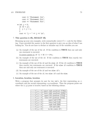 4.8. PROBLEMS 71
cout << "Statement 1n";
cout << "Statement 2n";
cout << "Statement 3n";
• int j = 0;
if (0 < j);
{ j = j + 1;
}
cout << "j = " << j << n";
7. This question is iﬀy, REALLY iﬀy
Dreaming up your own examples, write syntactically correct C++ code for the follow-
ing. I have provided the answer to the ﬁrst question to give you an idea of what I am
looking for. You do not have to declare or initialize any of the variables you use.
(a) An example of the use of the if. If the condition is TRUE then one and only
one statement is executed.
A correct answer is: if (i < N) f = f*i;
(b) An example of the use of the if. If the condition is TRUE then exactly two
statements are executed.
(c) An example of the use of the if and the else if. If the if condition is TRUE
then exactly two statements are executed. If the else if condition is TRUE
then one and only one statement is executed.
(d) An example of the use of the if and two else if’s.
(e) An example of the use of the if, two else if’s and the else.
8. Location, location, location
Write a program that prompts its user for two int’s, the ﬁrst representing an x-
coordinate and the second representing a y-coordinate. Then the program prints out
where the (x, y) point is located, based on the following scheme.
x > 0 y > 0 upper right quadrant (URQ)
x > 0 y < 0 lower right quadrant (LRQ)
x < 0 y > 0 upper left quadrant (ULQ)
x < 0 y < 0 lower left quadrant (LLQ)
x = 0 y > 0 upper half (UH)
x = 0 y < 0 lower half (LH)
x > 0 y = 0 right half (RH)
x < 0 y = 0 left half (LH)
x = 0 y = 0 in the center (C)
 