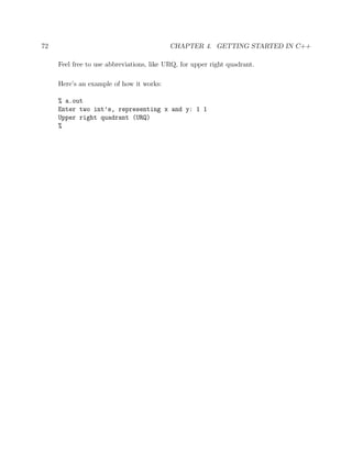 72 CHAPTER 4. GETTING STARTED IN C++
Feel free to use abbreviations, like URQ, for upper right quadrant.
Here’s an example of how it works:
% a.out
Enter two int’s, representing x and y: 1 1
Upper right quadrant (URQ)
%
 