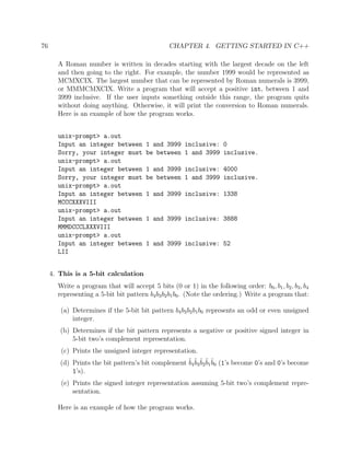 76 CHAPTER 4. GETTING STARTED IN C++
A Roman number is written in decades starting with the largest decade on the left
and then going to the right. For example, the number 1999 would be represented as
MCMXCIX. The largest number that can be represented by Roman numerals is 3999,
or MMMCMXCIX. Write a program that will accept a positive int, between 1 and
3999 inclusive. If the user inputs something outside this range, the program quits
without doing anything. Otherwise, it will print the conversion to Roman numerals.
Here is an example of how the program works.
unix-prompt> a.out
Input an integer between 1 and 3999 inclusive: 0
Sorry, your integer must be between 1 and 3999 inclusive.
unix-prompt> a.out
Input an integer between 1 and 3999 inclusive: 4000
Sorry, your integer must be between 1 and 3999 inclusive.
unix-prompt> a.out
Input an integer between 1 and 3999 inclusive: 1338
MCCCXXXVIII
unix-prompt> a.out
Input an integer between 1 and 3999 inclusive: 3888
MMMDCCCLXXXVIII
unix-prompt> a.out
Input an integer between 1 and 3999 inclusive: 52
LII
4. This is a 5-bit calculation
Write a program that will accept 5 bits (0 or 1) in the following order: b0, b1, b2, b3, b4
representing a 5-bit bit pattern b4b3b2b1b0. (Note the ordering.) Write a program that:
(a) Determines if the 5-bit bit pattern b4b3b2b1b0 represents an odd or even unsigned
integer.
(b) Determines if the bit pattern represents a negative or positive signed integer in
5-bit two’s complement representation.
(c) Prints the unsigned integer representation.
(d) Prints the bit pattern’s bit complement ˜b4
˜b3
˜b2
˜b1
˜b0 (1’s become 0’s and 0’s become
1’s).
(e) Prints the signed integer representation assuming 5-bit two’s complement repre-
sentation.
Here is an example of how the program works.
 