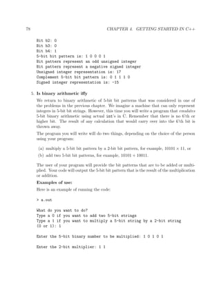 78 CHAPTER 4. GETTING STARTED IN C++
Bit b2: 0
Bit b3: 0
Bit b4: 1
5-bit bit pattern is: 1 0 0 0 1
Bit pattern represent an odd unsigned integer
Bit pattern represent a negative signed integer
Unsigned integer representation is: 17
Complement 5-bit bit pattern is: 0 1 1 1 0
Signed integer representation is: -15
5. Is binary arithmetic iﬀy
We return to binary arithmetic of 5-bit bit patterns that was considered in one of
the problems in the previous chapter. We imagine a machine that can only represent
integers in 5-bit bit strings. However, this time you will write a program that emulates
5-bit binary arithmetic using actual int’s in C. Remember that there is no 6’th or
higher bit. The result of any calculation that would carry over into the 6’th bit is
thrown away.
The program you will write will do two things, depending on the choice of the person
using your program:
(a) multiply a 5-bit bit pattern by a 2-bit bit pattern, for example, 10101 × 11, or
(b) add two 5-bit bit patterns, for example, 10101 + 10011.
The user of your program will provide the bit patterns that are to be added or multi-
plied. Your code will output the 5-bit bit pattern that is the result of the multiplication
or addition.
Examples of use:
Here is an example of running the code:
> a.out
What do you want to do?
Type a 0 if you want to add two 5-bit strings
Type a 1 if you want to multiply a 5-bit string by a 2-bit string
(0 or 1): 1
Enter the 5-bit binary number to be multiplied: 1 0 1 0 1
Enter the 2-bit multiplier: 1 1
 
