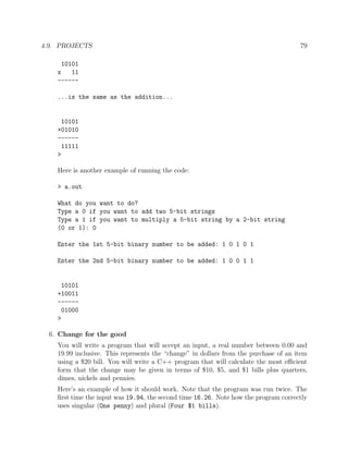 4.9. PROJECTS 79
10101
x 11
------
...is the same as the addition...
10101
+01010
------
11111
>
Here is another example of running the code:
> a.out
What do you want to do?
Type a 0 if you want to add two 5-bit strings
Type a 1 if you want to multiply a 5-bit string by a 2-bit string
(0 or 1): 0
Enter the 1st 5-bit binary number to be added: 1 0 1 0 1
Enter the 2nd 5-bit binary number to be added: 1 0 0 1 1
10101
+10011
------
01000
>
6. Change for the good
You will write a program that will accept an input, a real number between 0.00 and
19.99 inclusive. This represents the “change” in dollars from the purchase of an item
using a $20 bill. You will write a C++ program that will calculate the most eﬃcient
form that the change may be given in terms of $10, $5, and $1 bills plus quarters,
dimes, nickels and pennies.
Here’s an example of how it should work. Note that the program was run twice. The
ﬁrst time the input was 19.94, the second time 16.26. Note how the program correctly
uses singular (One penny) and plural (Four $1 bills).
 
